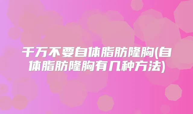 千万不要自体脂肪隆胸(自体脂肪隆胸有几种方法)