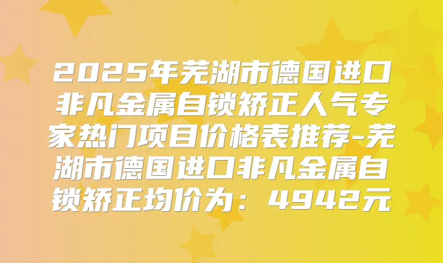 2025年芜湖市德国进口非凡金属自锁矫正人气专家热门项目价格表推荐-芜湖市德国进口非凡金属自锁矫正均价为:4942元