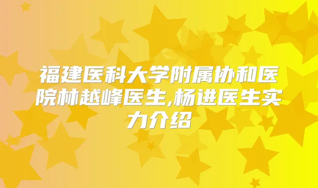 福建医科大学附属协和医院林越峰医生,杨进医生实力介绍