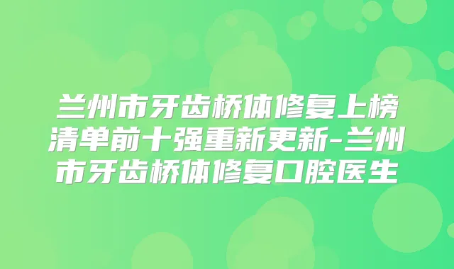 兰州市牙齿桥体修复上榜清单前十强重新更新-兰州市牙齿桥体修复口腔医生