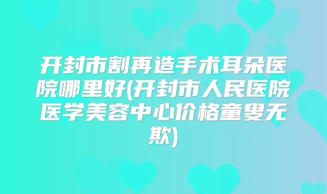 开封市割再造手术耳朵医院哪里好(开封市人民医院医学美容中心价格童叟无欺)