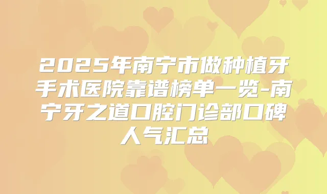 2025年南宁市做种植牙手术医院靠谱榜单一览-南宁牙之道口腔门诊部口碑人气汇总