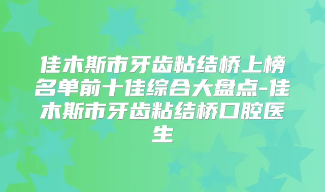 佳木斯市牙齿粘结桥上榜名单前十佳综合大盘点-佳木斯市牙齿粘结桥口腔医生