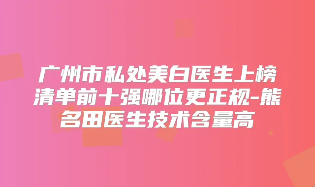 广州市私处美白医生上榜清单前十强哪位更正规-熊名田医生技术含量高