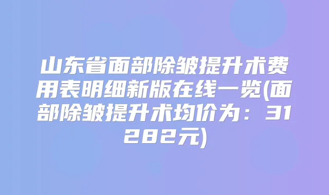 山东省面部除皱提升术费用表明细新版在线一览(面部除皱提升术均价为:31282元)