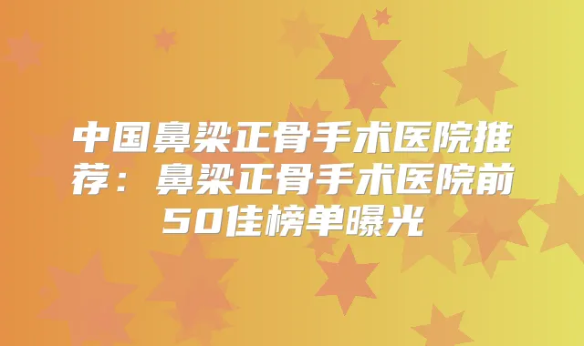 中国鼻梁正骨手术医院推荐：鼻梁正骨手术医院前50佳榜单曝光