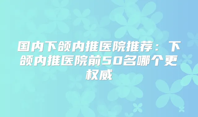 国内下颌内推医院推荐：下颌内推医院前50名哪个更