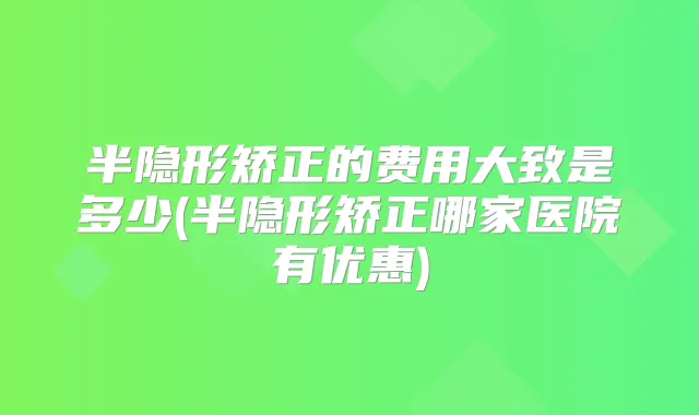 半隐形矫正的费用大致是多少(半隐形矫正哪家医院有优惠)