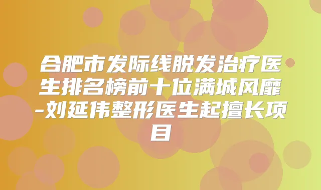 合肥市发际线脱发医生排名榜前十位满城风靡-刘延伟整形医生起擅长项目