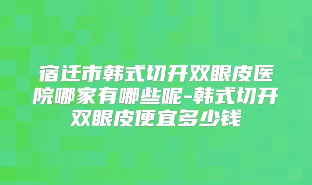 宿迁市韩式切开双眼皮医院哪家有哪些呢-韩式切开双眼皮便宜多少钱