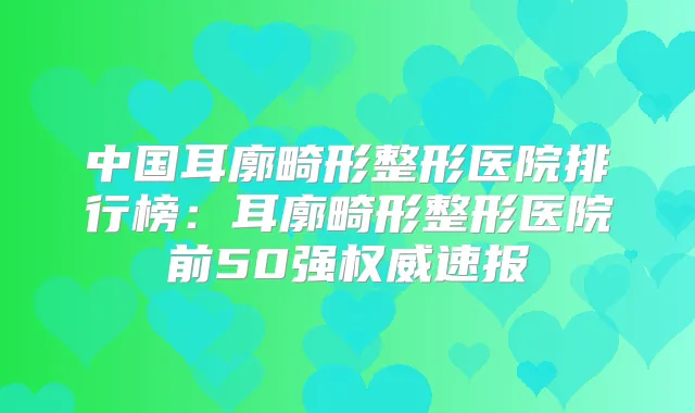 中国耳廓畸形整形医院排行榜：耳廓畸形整形医院前50强速报