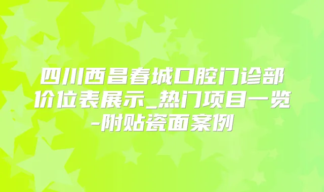 四川西昌春城口腔门诊部价位表展示_热门项目一览-附贴瓷面案例