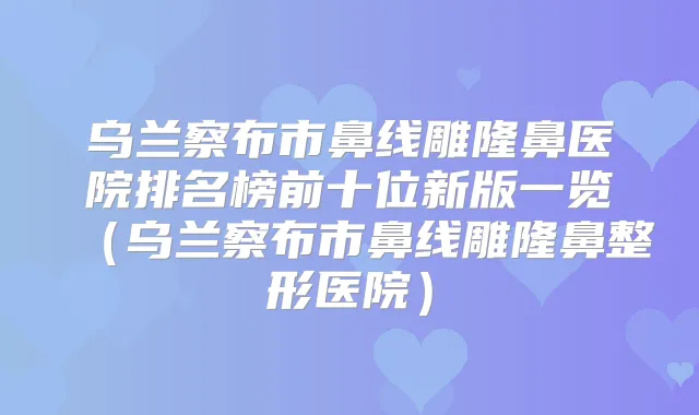 乌兰察布市鼻线雕隆鼻医院排名榜前十位新版一览(乌兰察布市鼻线雕隆鼻整形医院)