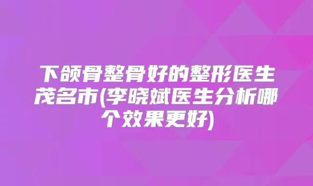 下颌骨整骨好的整形医生茂名市(李晓斌医生分析哪个效果更好)