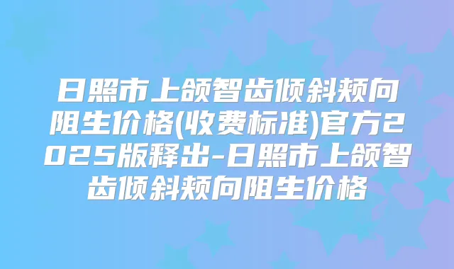 日照市上颌智齿倾斜颊向阻生价格(收费标准)官方2025版释出-日照市上颌智齿倾斜颊向阻生价格