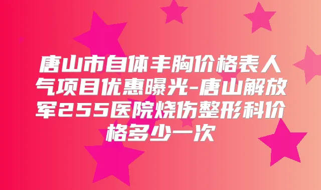唐山市自体丰胸价格表人气项目优惠曝光-唐山解放军255医院烧伤整形科价格多少一次