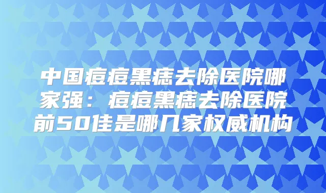 中国痘痘黑痣去除医院哪家强:痘痘黑痣去除医院前50佳是哪几家机构