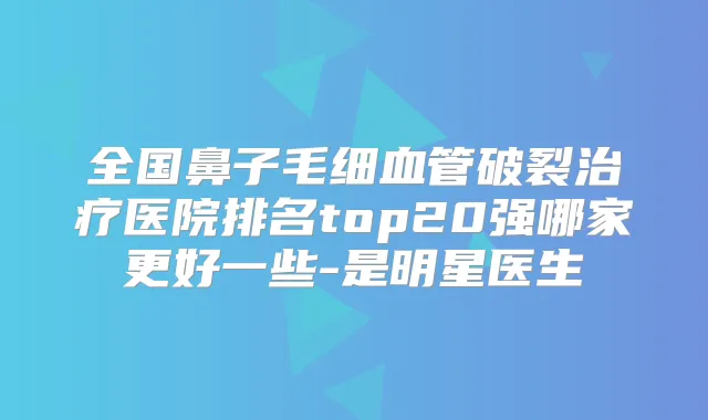 全国鼻子毛细血管破裂医院排名top20强哪家更好一些-是明星医生