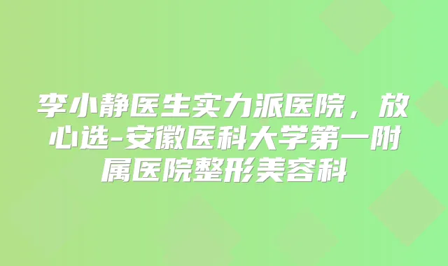 李小静医生实力派医院,放心选-安徽医科大学第一附属医院整形美容科