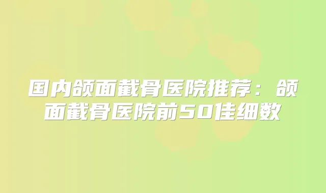 国内颌面截骨医院推荐:颌面截骨医院前50佳细数