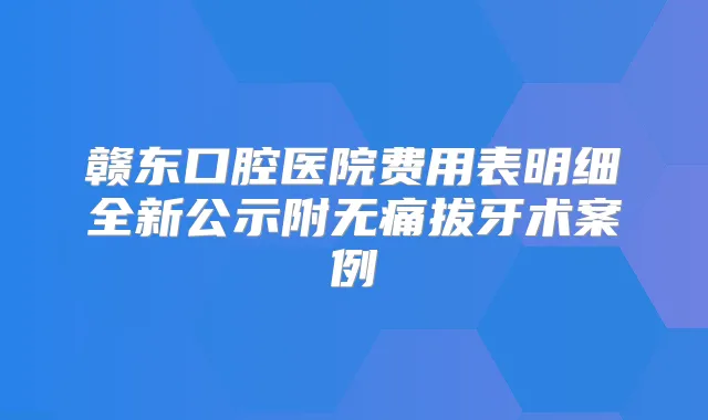 赣东口腔医院费用表明细全新公示附拔牙术案例