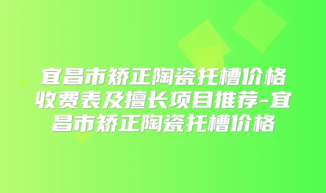 宜昌市矫正陶瓷托槽价格收费表及擅长项目推荐-宜昌市矫正陶瓷托槽价格