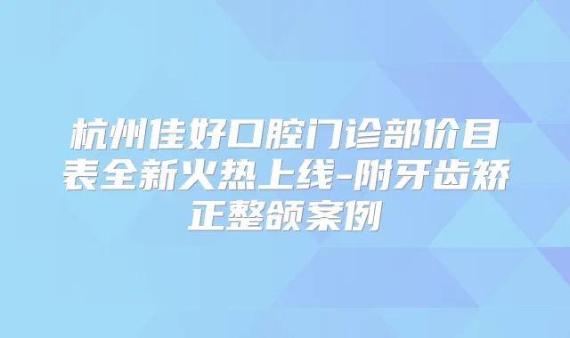 杭州佳好口腔门诊部价目表全新火热上线-附牙齿矫正整颌案例