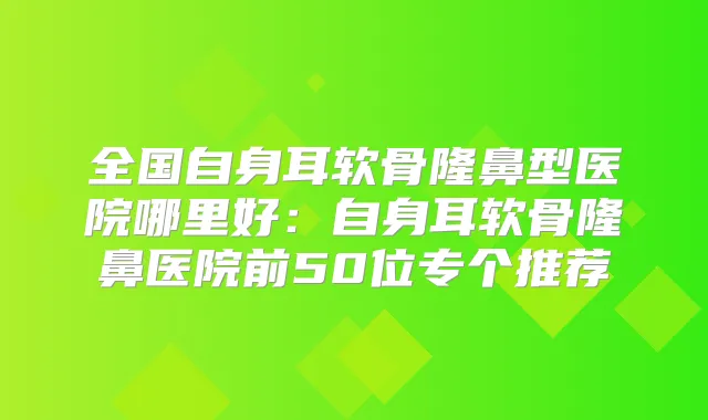 全国自身耳软骨隆鼻型医院哪里好:自身耳软骨隆鼻医院前50位专个推荐