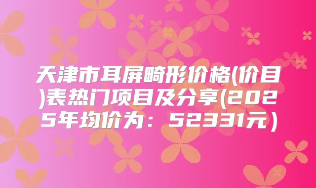 天津市耳屏畸形价格(价目)表热门项目及分享(2025年均价为：52331元）