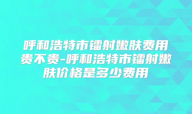 呼和浩特市镭射嫩肤费用贵不贵-呼和浩特市镭射嫩肤价格是多少费用