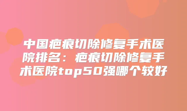 中国疤痕切除修复手术医院排名：疤痕切除修复手术医院top50强哪个较好