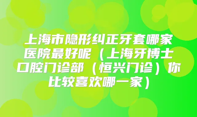 上海市隐形纠正牙套哪家医院好呢(上海牙博士口腔门诊部(恒兴门诊)你比较喜欢哪一家)