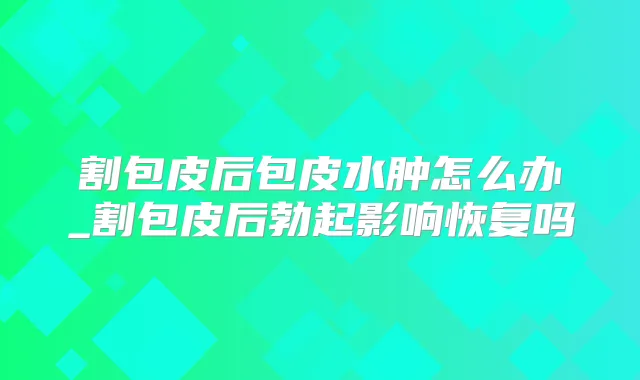 割包皮后包皮水肿怎么办_割包皮后勃起影响恢复吗