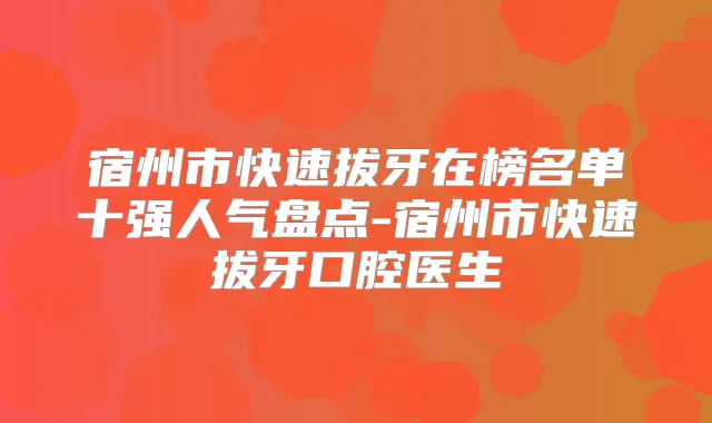 宿州市快速拔牙在榜名单十强人气盘点-宿州市快速拔牙口腔医生