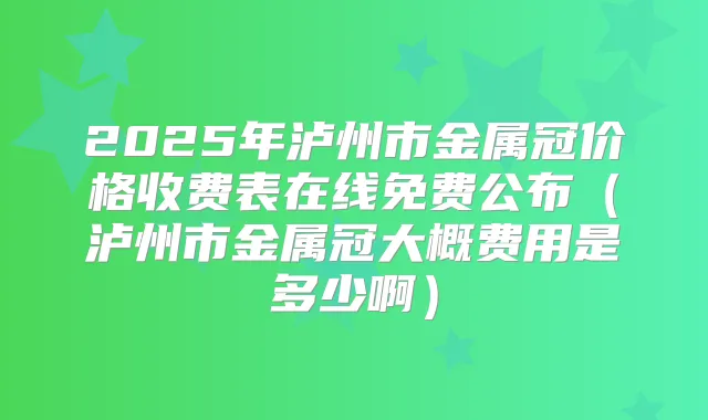 2025年泸州市金属冠价格收费表在线免费公布（泸州市金属冠大概费用是多少啊）