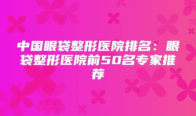 中国眼袋整形医院排名:眼袋整形医院前50名专家推荐