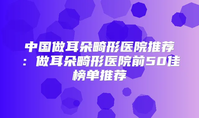 中国做耳朵畸形医院推荐:做耳朵畸形医院前50佳榜单推荐