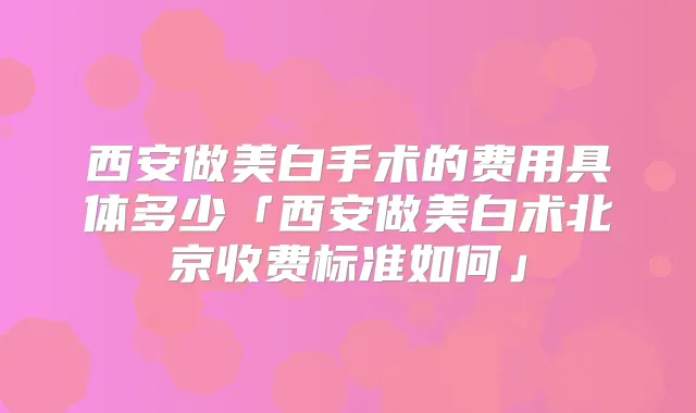西安做美白手术的费用具体多少「西安做美白术北京收费标准如何」
