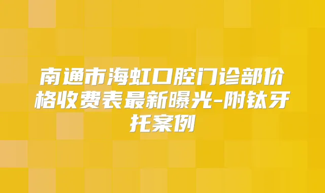 南通市海虹口腔门诊部价格收费表新曝光-附钛牙托案例