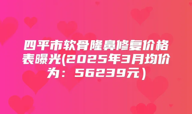 四平市软骨隆鼻修复价格表曝光(2025年3月均价为：56239元）