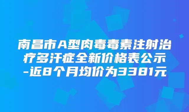 南昌市A型肉毒毒素注射多汗症全新价格表公示-近8个月均价为3381元