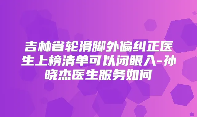 吉林省轮滑脚外偏纠正医生上榜清单可以闭眼入-孙晓杰医生服务如何
