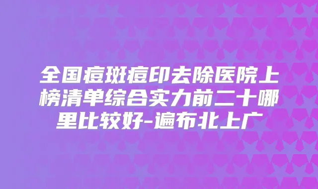 全国痘斑痘印去除医院上榜清单综合实力前二十哪里比较好-遍布北上广