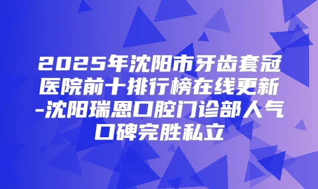 2025年沈阳市牙齿套冠医院前十排行榜在线更新-沈阳瑞恩口腔门诊部人气口碑完胜私立