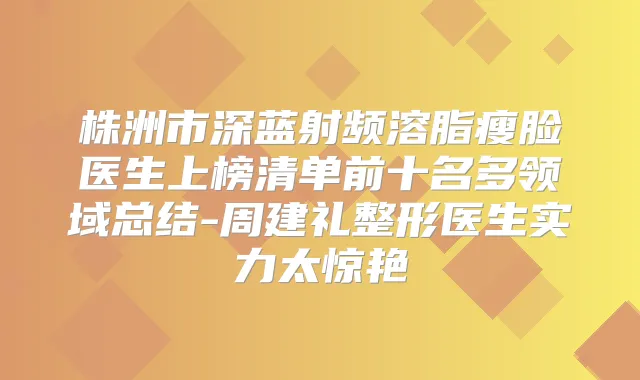 株洲市深蓝射频溶脂瘦脸医生上榜清单前十名多领域总结-周建礼整形医生实力太惊艳