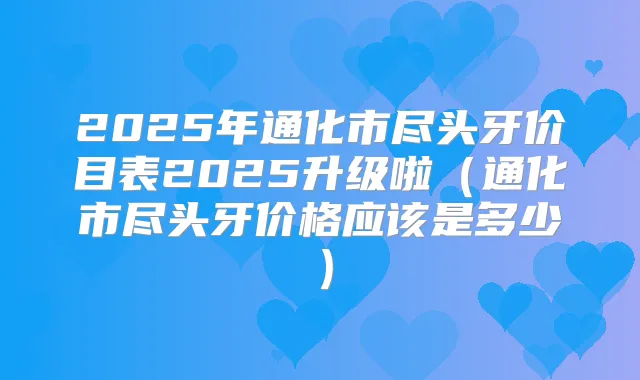 2025年通化市尽头牙价目表2025升级啦(通化市尽头牙价格应该是多少)
