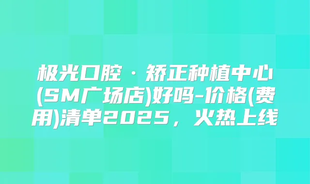 极光口腔·矫正种植中心(SM广场店)好吗-价格(费用)清单2025,火热上线