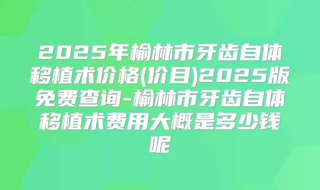 2025年榆林市牙齿自体移植术价格(价目)2025版免费查询-榆林市牙齿自体移植术费用大概是多少钱呢