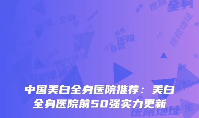 中国美白全身医院推荐：美白全身医院前50强实力更新