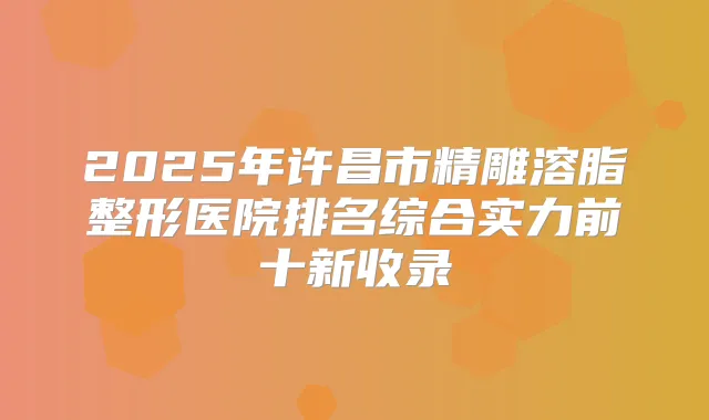 2025年许昌市精雕溶脂整形医院排名综合实力前十新收录